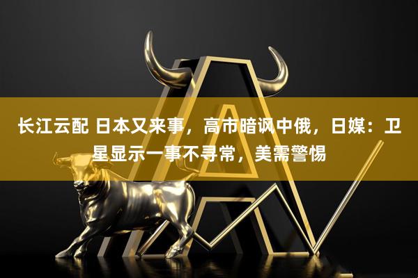 长江云配 日本又来事，高市暗讽中俄，日媒：卫星显示一事不寻常，美需警惕