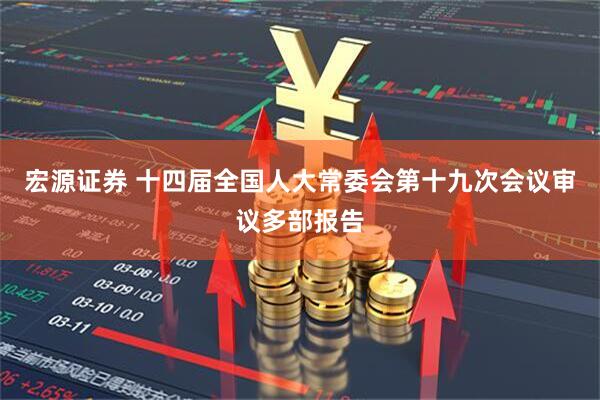 宏源证券 十四届全国人大常委会第十九次会议审议多部报告