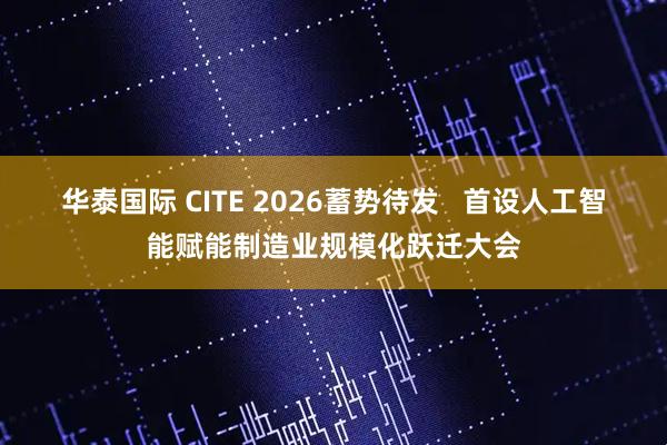 华泰国际 CITE 2026蓄势待发   首设人工智能赋能制造业规模化跃迁大会