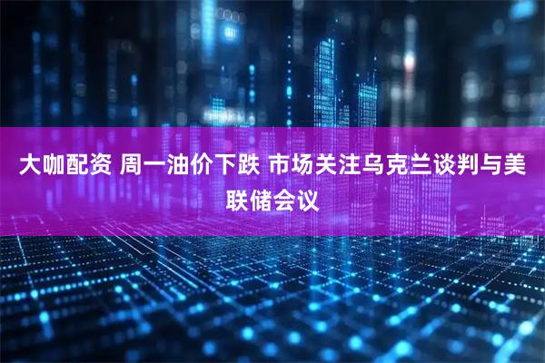 大咖配资 周一油价下跌 市场关注乌克兰谈判与美联储会议