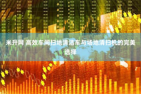 米升网 高效车间扫地清洁车与场地清扫机的完美选择