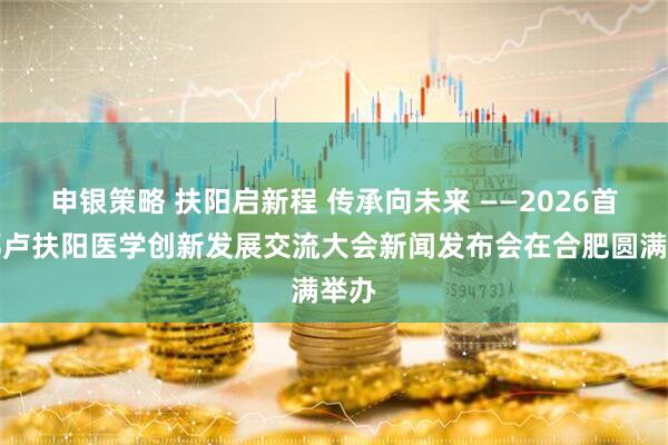 申银策略 扶阳启新程 传承向未来 ——2026首届郑卢扶阳医学创新发展交流大会新闻发布会在合肥圆满举办