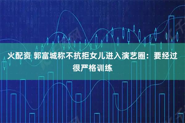 火配资 郭富城称不抗拒女儿进入演艺圈：要经过很严格训练