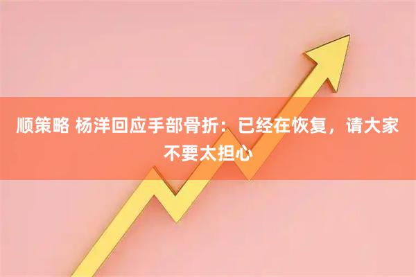 顺策略 杨洋回应手部骨折：已经在恢复，请大家不要太担心