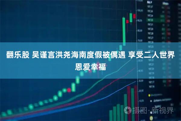 翻乐股 吴谨言洪尧海南度假被偶遇 享受二人世界恩爱幸福