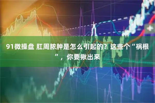 91微操盘 肛周脓肿是怎么引起的？这些个“祸根”，你要揪出来