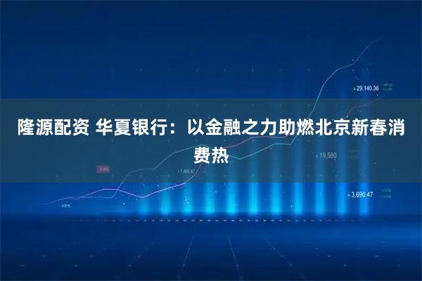 隆源配资 华夏银行：以金融之力助燃北京新春消费热