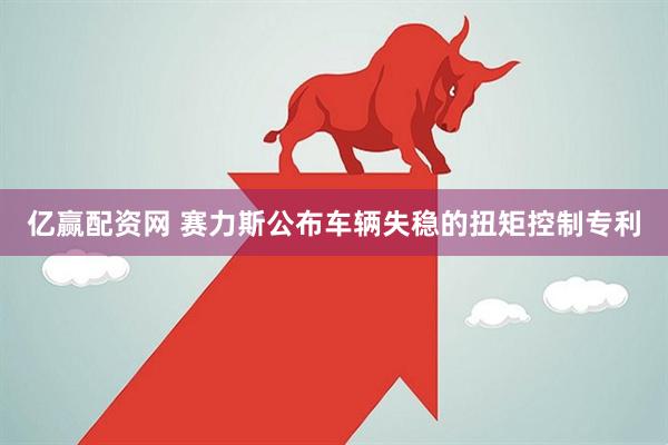 亿赢配资网 赛力斯公布车辆失稳的扭矩控制专利