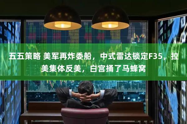 五五策略 美军再炸委船，中式雷达锁定F35，拉美集体反美，白宫捅了马蜂窝