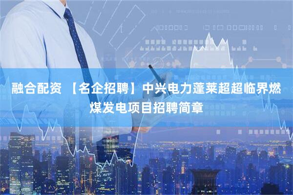 融合配资 【名企招聘】中兴电力蓬莱超超临界燃煤发电项目招聘简章