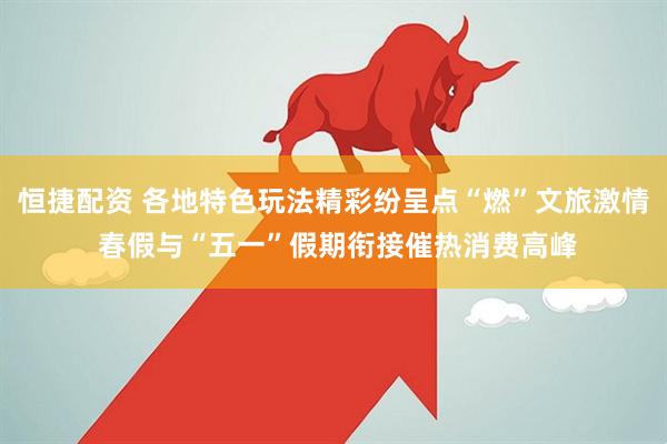恒捷配资 各地特色玩法精彩纷呈点“燃”文旅激情 春假与“五一”假期衔接催热消费高峰