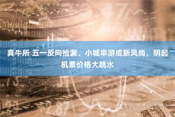 真牛所 五一反向捡漏、小城串游成新风尚，明起机票价格大跳水
