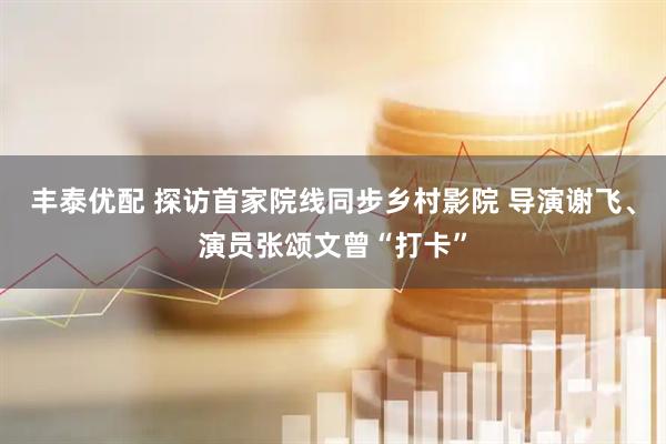 丰泰优配 探访首家院线同步乡村影院 导演谢飞、演员张颂文曾“打卡”